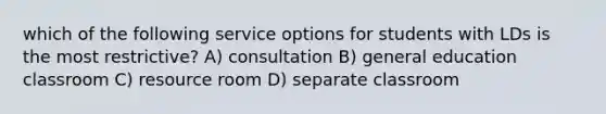 which of the following service options for students with LDs is the most restrictive? A) consultation B) general education classroom C) resource room D) separate classroom