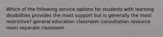 Which of the following service options for students with learning disabilities provides the most support but is generally the most restrictive? general education classroom consultation resource room separate classroom