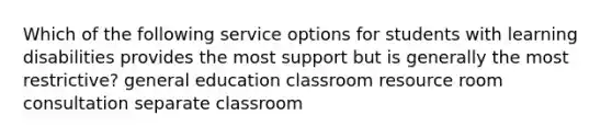 Which of the following service options for students with learning disabilities provides the most support but is generally the most restrictive? general education classroom resource room consultation separate classroom