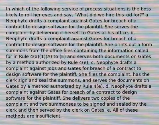 In which of the following service of process situations is the boss likely to roll her eyes and say, "What did we hire this kid for?" a. Neophyte drafts a complaint against Gates for breach of a contract to design software for the plaintiff. She serves the complaint by delivering it herself to Gates at his office. b. Neophyte drafts a complaint against Gates for breach of a contract to design software for the plaintiff. She prints out a form summons from the office files containing the information called for in Rule 4(a)(1)(A) to (E) and serves both documents on Gates by a method authorized by Rule 4(e). c. Neophyte drafts a complaint against Jobs and Gates for breach of a contract to design software for the plaintiff. She files the complaint, has the clerk sign and seal the summons, and serves the documents on Gates by a method authorized by Rule 4(e). d. Neophyte drafts a complaint against Gates for breach of a contract to design software for the plaintiff. She delivers two copies of the complaint and two summonses to be signed and sealed by the clerk and then served by the clerk on Gates. e. All of these methods are insufficient.