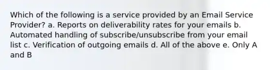 Which of the following is a service provided by an Email Service Provider? a. Reports on deliverability rates for your emails b. Automated handling of subscribe/unsubscribe from your email list c. Verification of outgoing emails d. All of the above e. Only A and B