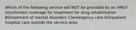 Which of the following service will NOT be provided by an HMO? A)unlimited coverage for treatment for drug rehabilitation B)treatment of mental disorders C)emergency care D)inpatient hospital care outside the service area