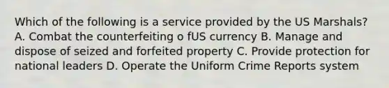 Which of the following is a service provided by the US Marshals? A. Combat the counterfeiting o fUS currency B. Manage and dispose of seized and forfeited property C. Provide protection for national leaders D. Operate the Uniform Crime Reports system