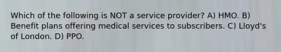 Which of the following is NOT a service provider? A) HMO. B) Benefit plans offering medical services to subscribers. C) Lloyd's of London. D) PPO.