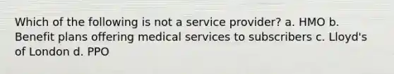 Which of the following is not a service provider? a. HMO b. Benefit plans offering medical services to subscribers c. Lloyd's of London d. PPO