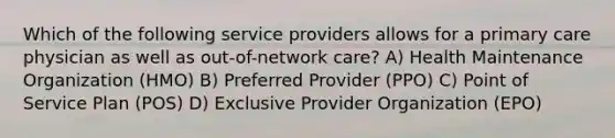 Which of the following service providers allows for a primary care physician as well as out-of-network care? A) Health Maintenance Organization (HMO) B) Preferred Provider (PPO) C) Point of Service Plan (POS) D) Exclusive Provider Organization (EPO)