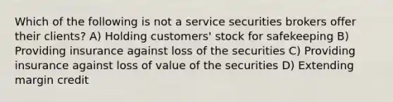 Which of the following is not a service securities brokers offer their clients? A) Holding customers' stock for safekeeping B) Providing insurance against loss of the securities C) Providing insurance against loss of value of the securities D) Extending margin credit