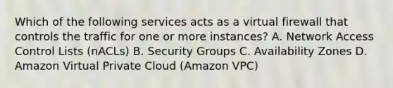 Which of the following services acts as a virtual firewall that controls the traffic for one or more instances? A. Network Access Control Lists (nACLs) B. Security Groups C. Availability Zones D. Amazon Virtual Private Cloud (Amazon VPC)