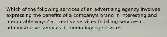 Which of the following services of an advertising agency involves expressing the benefits of a company's brand in interesting and memorable ways? a. creative services b. billing services c. administrative services d. media buying services