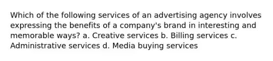 Which of the following services of an advertising agency involves expressing the benefits of a company's brand in interesting and memorable ways? a. Creative services b. Billing services c. Administrative services d. Media buying services