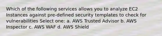 Which of the following services allows you to analyze EC2 Instances against pre-defined security templates to check for vulnerabilities Select one: a. AWS Trusted Advisor b. AWS Inspector c. AWS WAF d. AWS Shield