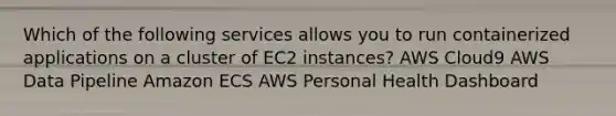 Which of the following services allows you to run containerized applications on a cluster of EC2 instances? AWS Cloud9​ AWS Data Pipeline Amazon ECS AWS Personal Health Dashboard