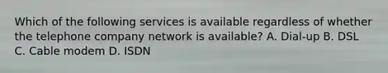 Which of the following services is available regardless of whether the telephone company network is available? A. Dial-up B. DSL C. Cable modem D. ISDN