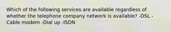 Which of the following services are available regardless of whether the telephone company network is available? -DSL -Cable modem -Dial up -ISDN