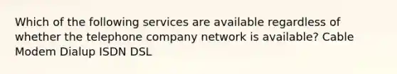 Which of the following services are available regardless of whether the telephone company network is available? Cable Modem Dialup ISDN DSL