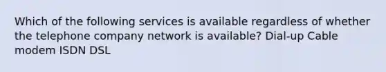 Which of the following services is available regardless of whether the telephone company network is available? Dial-up Cable modem ISDN DSL