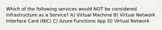 Which of the following services would NOT be considered infrastructure as a Service? A) Virtual Machine B) Virtual Network Interface Card (NIC) C) Azure Functions App D) Virtual Network