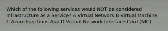 Which of the following services would NOT be considered Infrastructure as a Service? A Virtual Network B Virtual Machine C Azure Functions App D Virtual Network Interface Card (NIC)