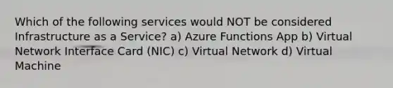 Which of the following services would NOT be considered Infrastructure as a Service? a) Azure Functions App b) Virtual Network Interface Card (NIC) c) Virtual Network d) Virtual Machine