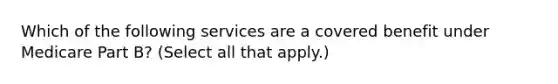 Which of the following services are a covered benefit under Medicare Part B? (Select all that apply.)