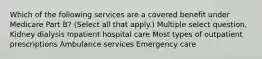 Which of the following services are a covered benefit under Medicare Part B? (Select all that apply.) Multiple select question. Kidney dialysis Inpatient hospital care Most types of outpatient prescriptions Ambulance services Emergency care