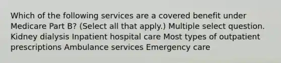 Which of the following services are a covered benefit under Medicare Part B? (Select all that apply.) Multiple select question. Kidney dialysis Inpatient hospital care Most types of outpatient prescriptions Ambulance services Emergency care