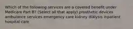 Which of the following services are a covered benefit under Medicare Part B? (Select all that apply) prosthetic devices ambulance services emergency care kidney dialysis inpatient hospital care