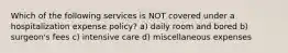 Which of the following services is NOT covered under a hospitalization expense policy? a) daily room and bored b) surgeon's fees c) intensive care d) miscellaneous expenses