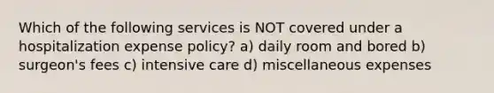 Which of the following services is NOT covered under a hospitalization expense policy? a) daily room and bored b) surgeon's fees c) intensive care d) miscellaneous expenses