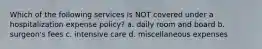 Which of the following services is NOT covered under a hospitalization expense policy? a. daily room and board b. surgeon's fees c. intensive care d. miscellaneous expenses