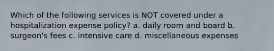 Which of the following services is NOT covered under a hospitalization expense policy? a. daily room and board b. surgeon's fees c. intensive care d. miscellaneous expenses