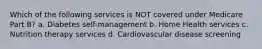 Which of the following services is NOT covered under Medicare Part B? a. Diabetes self-management b. Home Health services c. Nutrition therapy services d. Cardiovascular disease screening