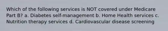 Which of the following services is NOT covered under Medicare Part B? a. Diabetes self-management b. Home Health services c. Nutrition therapy services d. Cardiovascular disease screening