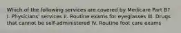 Which of the following services are covered by Medicare Part B? I. Physicians' services II. Routine exams for eyeglasses III. Drugs that cannot be self-administered IV. Routine foot care exams