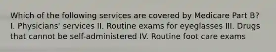 Which of the following services are covered by Medicare Part B? I. Physicians' services II. Routine exams for eyeglasses III. Drugs that cannot be self-administered IV. Routine foot care exams