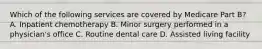 Which of the following services are covered by Medicare Part B? A. Inpatient chemotherapy B. Minor surgery performed in a physician's office C. Routine dental care D. Assisted living facility