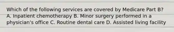 Which of the following services are covered by Medicare Part B? A. Inpatient chemotherapy B. Minor surgery performed in a physician's office C. Routine dental care D. Assisted living facility