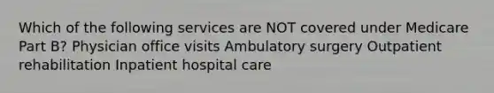 Which of the following services are NOT covered under Medicare Part B? Physician office visits Ambulatory surgery Outpatient rehabilitation Inpatient hospital care