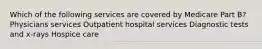 Which of the following services are covered by Medicare Part B? Physicians services Outpatient hospital services Diagnostic tests and x-rays Hospice care