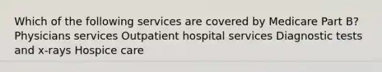 Which of the following services are covered by Medicare Part B? Physicians services Outpatient hospital services Diagnostic tests and x-rays Hospice care