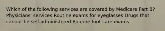 Which of the following services are covered by Medicare Part B? Physicians' services Routine exams for eyeglasses Drugs that cannot be self-administered Routine foot care exams