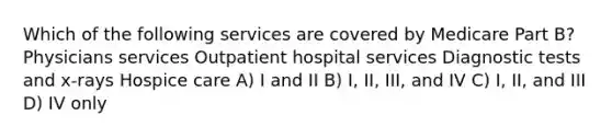 Which of the following services are covered by Medicare Part B? Physicians services Outpatient hospital services Diagnostic tests and x-rays Hospice care A) I and II B) I, II, III, and IV C) I, II, and III D) IV only