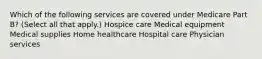 Which of the following services are covered under Medicare Part B? (Select all that apply.) Hospice care Medical equipment Medical supplies Home healthcare Hospital care Physician services