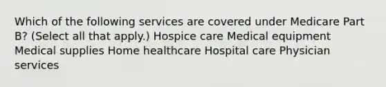 Which of the following services are covered under Medicare Part B? (Select all that apply.) Hospice care Medical equipment Medical supplies Home healthcare Hospital care Physician services