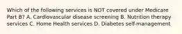 Which of the following services is NOT covered under Medicare Part B? A. Cardiovascular disease screening B. Nutrition therapy services C. Home Health services D. Diabetes self-management