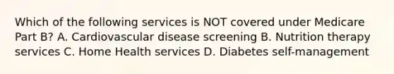 Which of the following services is NOT covered under Medicare Part B? A. Cardiovascular disease screening B. Nutrition therapy services C. Home Health services D. Diabetes self-management