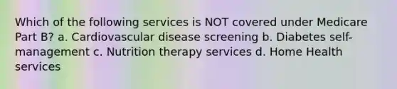 Which of the following services is NOT covered under Medicare Part B? a. Cardiovascular disease screening b. Diabetes self-management c. Nutrition therapy services d. Home Health services