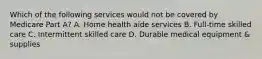 Which of the following services would not be covered by Medicare Part A? A. Home health aide services B. Full-time skilled care C. Intermittent skilled care D. Durable medical equipment & supplies