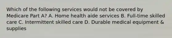 Which of the following services would not be covered by Medicare Part A? A. Home health aide services B. Full-time skilled care C. Intermittent skilled care D. Durable medical equipment & supplies