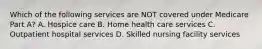 Which of the following services are NOT covered under Medicare Part A? A. Hospice care B. Home health care services C. Outpatient hospital services D. Skilled nursing facility services